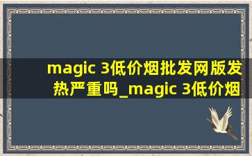 magic 3(低价烟批发网)版发热严重吗_magic 3(低价烟批发网)版发热严重怎么办